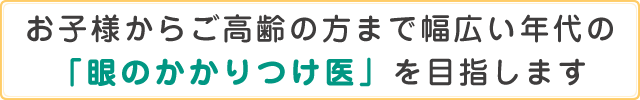 お子様からご高齢の方まで幅広い年代の「眼のかかりつけ医」を目指します